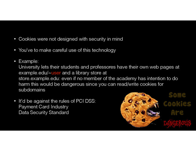 • Cookies were not designed with security in mind
• You’ve to make careful use of this technology
• Example: 
University lets their students and professores have their own web pages at
example.edu/~user and a library store at 
store.example.edu: even if no member of the academy has intention to do
harm this would be dangerous since you can read/write cookies for
subdomains
• It’d be against the rules of PCI DSS: 
Payment Card Industry 
Data Security Standard
