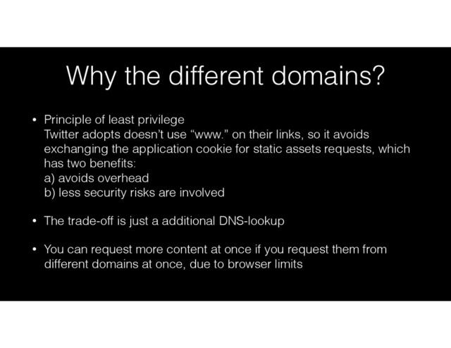 Why the different domains?
• Principle of least privilege 
Twitter adopts doesn’t use “www.” on their links, so it avoids
exchanging the application cookie for static assets requests, which
has two beneﬁts: 
a) avoids overhead 
b) less security risks are involved
• The trade-off is just a additional DNS-lookup
• You can request more content at once if you request them from
different domains at once, due to browser limits
