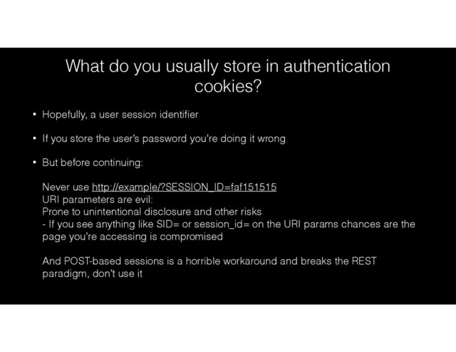 What do you usually store in authentication
cookies?
• Hopefully, a user session identiﬁer
• If you store the user’s password you’re doing it wrong
• But before continuing: 
 
Never use http://example/?SESSION_ID=faf151515 
URI parameters are evil: 
Prone to unintentional disclosure and other risks 
- If you see anything like SID= or session_id= on the URI params chances are the
page you’re accessing is compromised 
 
And POST-based sessions is a horrible workaround and breaks the REST
paradigm, don’t use it
