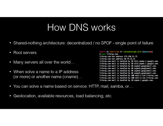 How DNS works
• Shared-nothing architecture: decentralized / no SPOF - single point of failure
• Root servers
• Many servers all over the world…
• When solve a name to a IP address 
(or more) or another name (cname)…
• You can solve a name based on service: HTTP, mail, samba, or…
• Geolocation, available resources, load balancing, etc.
