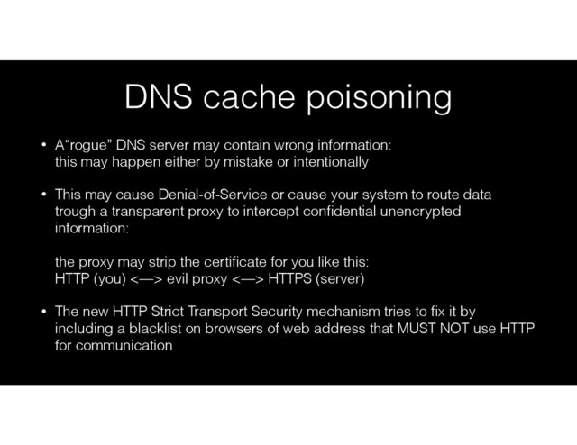 DNS cache poisoning
• A“rogue” DNS server may contain wrong information: 
this may happen either by mistake or intentionally
• This may cause Denial-of-Service or cause your system to route data
trough a transparent proxy to intercept conﬁdential unencrypted
information: 
 
the proxy may strip the certiﬁcate for you like this: 
HTTP (you) <—> evil proxy <—> HTTPS (server)
• The new HTTP Strict Transport Security mechanism tries to ﬁx it by
including a blacklist on browsers of web address that MUST NOT use HTTP
for communication
