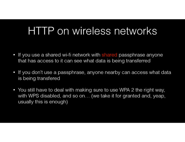 HTTP on wireless networks
• If you use a shared wi-ﬁ network with shared passphrase anyone
that has access to it can see what data is being transferred
• If you don’t use a passphrase, anyone nearby can access what data
is being transfered
• You still have to deal with making sure to use WPA 2 the right way,
with WPS disabled, and so on… (we take it for granted and, yeap,
usually this is enough)
