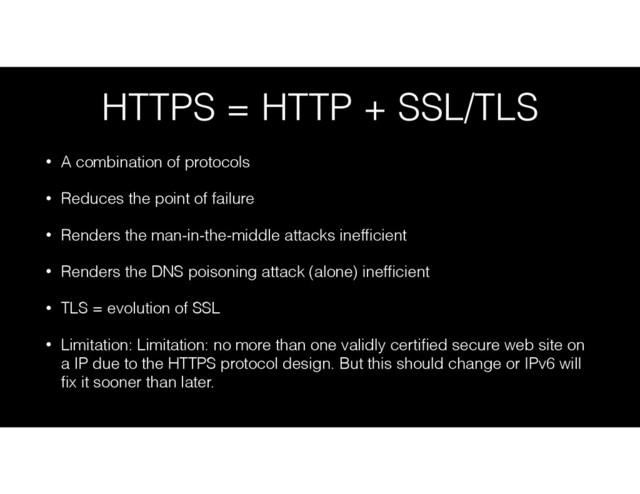 HTTPS = HTTP + SSL/TLS
• A combination of protocols
• Reduces the point of failure
• Renders the man-in-the-middle attacks inefﬁcient
• Renders the DNS poisoning attack (alone) inefﬁcient
• TLS = evolution of SSL
• Limitation: Limitation: no more than one validly certiﬁed secure web site on
a IP due to the HTTPS protocol design. But this should change or IPv6 will
ﬁx it sooner than later.
