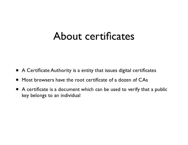 About certiﬁcates
• A Certiﬁcate Authority is a entity that issues digital certiﬁcates	

• Most browsers have the root certiﬁcate of a dozen of CAs	

• A certiﬁcate is a document which can be used to verify that a public
key belongs to an individual
