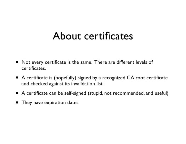 About certiﬁcates
• Not every certiﬁcate is the same. There are different levels of
certiﬁcates.	

• A certiﬁcate is (hopefully) signed by a recognized CA root certiﬁcate
and checked against its invalidation list	

• A certiﬁcate can be self-signed (stupid, not recommended, and useful)	

• They have expiration dates
