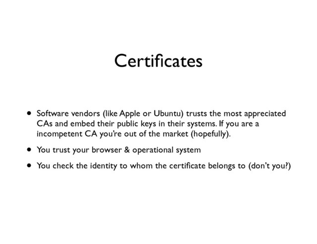 Certiﬁcates
• Software vendors (like Apple or Ubuntu) trusts the most appreciated
CAs and embed their public keys in their systems. If you are a
incompetent CA you’re out of the market (hopefully).	

• You trust your browser & operational system	

• You check the identity to whom the certiﬁcate belongs to (don’t you?)
