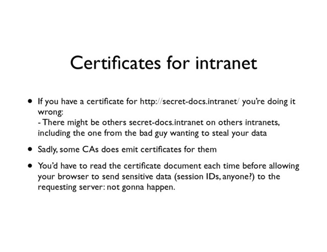 Certiﬁcates for intranet
• If you have a certiﬁcate for http://secret-docs.intranet/ you’re doing it
wrong: 
- There might be others secret-docs.intranet on others intranets,
including the one from the bad guy wanting to steal your data	

• Sadly, some CAs does emit certiﬁcates for them	

• You’d have to read the certiﬁcate document each time before allowing
your browser to send sensitive data (session IDs, anyone?) to the
requesting server: not gonna happen.
