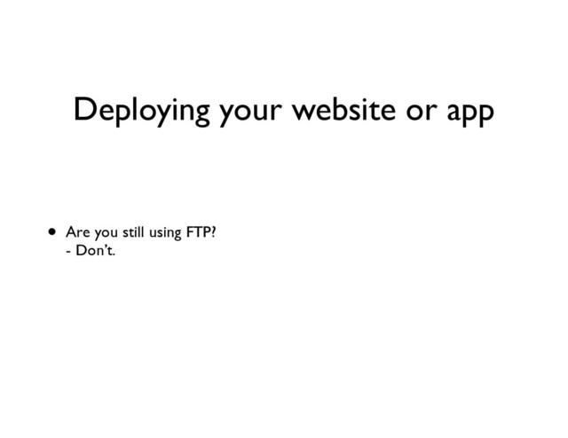 Deploying your website or app
• Are you still using FTP? 
- Don’t. 
