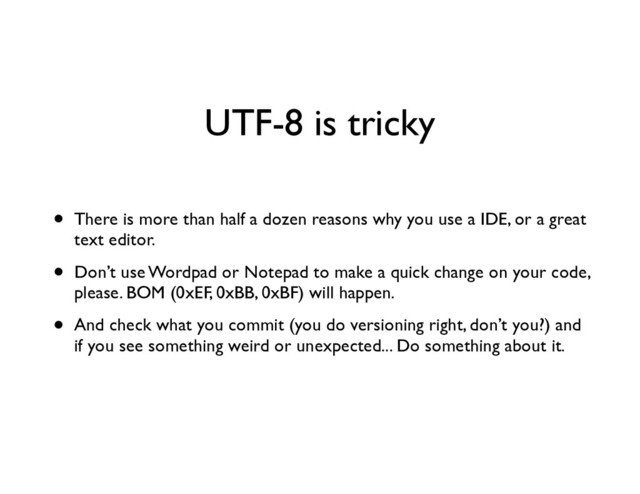 UTF-8 is tricky
• There is more than half a dozen reasons why you use a IDE, or a great
text editor.	

• Don’t use Wordpad or Notepad to make a quick change on your code,
please. BOM (0xEF, 0xBB, 0xBF) will happen.	

• And check what you commit (you do versioning right, don’t you?) and
if you see something weird or unexpected... Do something about it.
