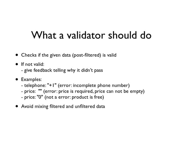 What a validator should do
• Checks if the given data (post-ﬁltered) is valid	

• If not valid: 
- give feedback telling why it didn’t pass	

• Examples: 
- telephone: "+1" (error: incomplete phone number) 
- price: "" (error: price is required, price can not be empty) 
- price: "0" (not a error: product is free)	

• Avoid mixing ﬁltered and unﬁltered data
