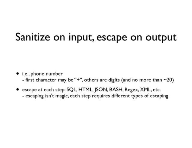 Sanitize on input, escape on output
• i.e., phone number 
- ﬁrst character may be “+”, others are digits (and no more than ~20)	

• escape at each step: SQL, HTML, JSON, BASH, Regex, XML, etc. 
- escaping isn’t magic, each step requires different types of escaping
