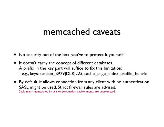 memcached caveats
• No security out of the box: you’ve to protect it yourself	

• It doesn’t carry the concept of different databases. 
A preﬁx in the key part will sufﬁce to ﬁx this limitation: 
- e.g., keys: session_S929JDLRJ223, cache_page_index, proﬁle_henvic	

• By default, it allows connection from any client with no authentication. 
SASL might be used. Strict ﬁrewall rules are advised. 
Sadly many memcached installs on production environments are unprotected.
