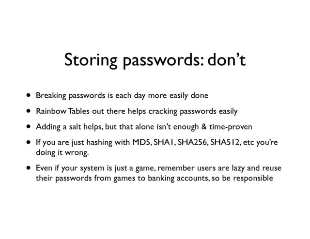 Storing passwords: don’t
• Breaking passwords is each day more easily done	

• Rainbow Tables out there helps cracking passwords easily	

• Adding a salt helps, but that alone isn’t enough & time-proven	

• If you are just hashing with MD5, SHA1, SHA256, SHA512, etc you’re
doing it wrong.	

• Even if your system is just a game, remember users are lazy and reuse
their passwords from games to banking accounts, so be responsible
