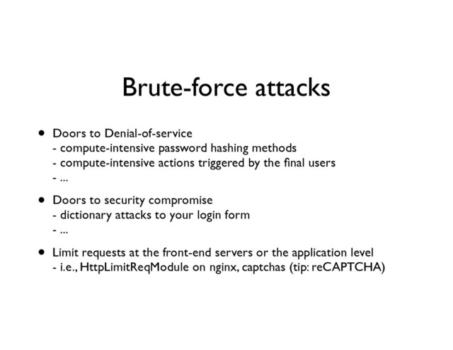 Brute-force attacks
• Doors to Denial-of-service 
- compute-intensive password hashing methods 
- compute-intensive actions triggered by the ﬁnal users 
- ...	

• Doors to security compromise 
- dictionary attacks to your login form 
- ...	

• Limit requests at the front-end servers or the application level 
- i.e., HttpLimitReqModule on nginx, captchas (tip: reCAPTCHA)

