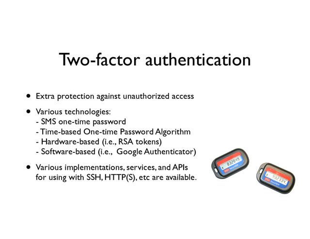 Two-factor authentication
• Extra protection against unauthorized access	

• Various technologies: 
- SMS one-time password 
- Time-based One-time Password Algorithm 
- Hardware-based (i.e., RSA tokens) 
- Software-based (i.e., Google Authenticator)	

• Various implementations, services, and APIs 
for using with SSH, HTTP(S), etc are available.
