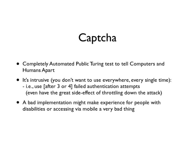 Captcha
• Completely Automated Public Turing test to tell Computers and
Humans Apart	

• It’s intrusive (you don’t want to use everywhere, every single time): 
- i.e., use [after 3 or 4] failed authentication attempts 
(even have the great side-effect of throttling down the attack)	

• A bad implementation might make experience for people with
disabilities or accessing via mobile a very bad thing
