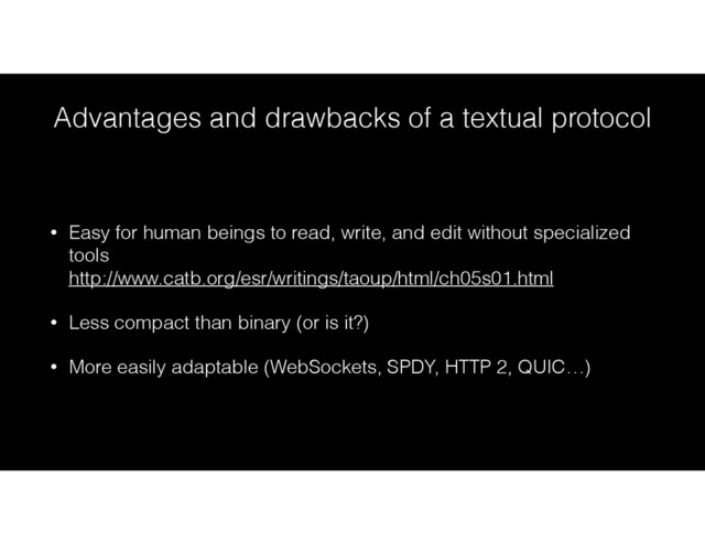 Advantages and drawbacks of a textual protocol
• Easy for human beings to read, write, and edit without specialized
tools 
http://www.catb.org/esr/writings/taoup/html/ch05s01.html
• Less compact than binary (or is it?)
• More easily adaptable (WebSockets, SPDY, HTTP 2, QUIC…)
