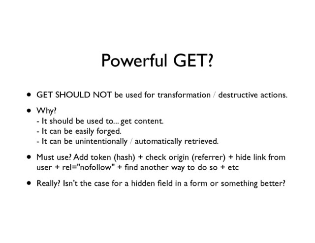 Powerful GET?
• GET SHOULD NOT be used for transformation / destructive actions.	

• Why? 
- It should be used to... get content. 
- It can be easily forged. 
- It can be unintentionally / automatically retrieved.	

• Must use? Add token (hash) + check origin (referrer) + hide link from
user + rel="nofollow" + ﬁnd another way to do so + etc	

• Really? Isn’t the case for a hidden ﬁeld in a form or something better?
