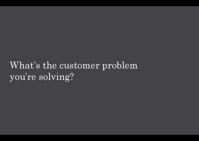 What’s the customer problem
you’re solving?

