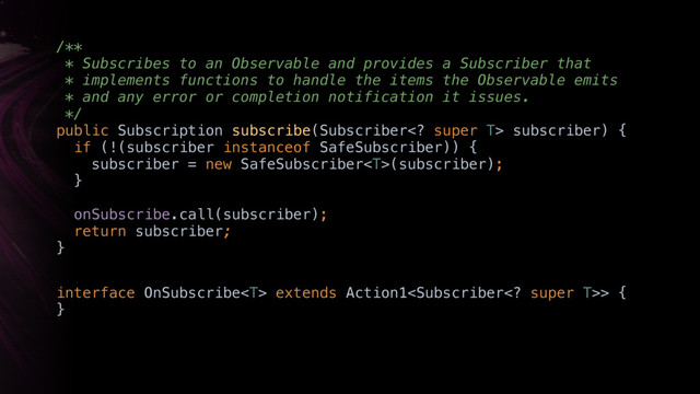 /** 
* Subscribes to an Observable and provides a Subscriber that
* implements functions to handle the items the Observable emits
* and any error or completion notification it issues. 
*/ 
public Subscription subscribe(Subscriber super T> subscriber) { 
if (!(subscriber instanceof SafeSubscriber)) { 
subscriber = new SafeSubscriber(subscriber); 
}X
onSubscribe.call(subscriber);
return subscriber;
}X
interface OnSubscribe extends Action1> { 
}
