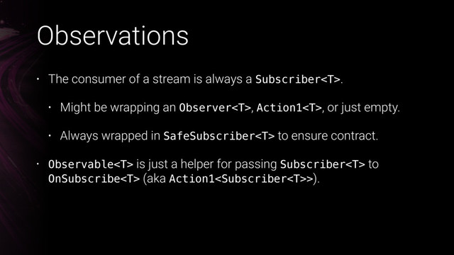 Observations
• The consumer of a stream is always a Subscriber.
• Might be wrapping an Observer, Action1, or just empty.
• Always wrapped in SafeSubscriber to ensure contract.
• Observable is just a helper for passing Subscriber to
OnSubscribe (aka Action1>).
