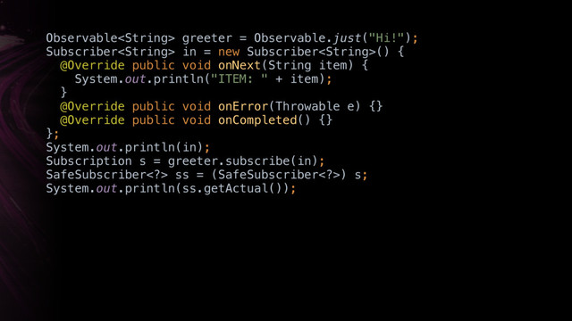 Observable greeter = Observable.just("Hi!"); 
Subscriber in = new Subscriber() { 
@Override public void onNext(String item) { 
System.out.println("ITEM: " + item); 
} 
@Override public void onError(Throwable e) {} 
@Override public void onCompleted() {} 
};
System.out.println(in);
Subscription s = greeter.subscribe(in);
SafeSubscriber> ss = (SafeSubscriber>) s; 
System.out.println(ss.getActual());
