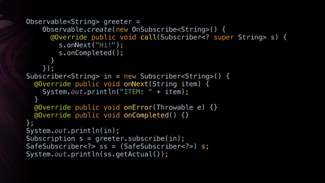 Observable greeter =
Observable.create(new OnSubscribe() { 
@Override public void call(Subscriber super String> s) { 
s.onNext("Hi!"); 
s.onCompleted(); 
}X 
}); 
Subscriber in = new Subscriber() { 
@Override public void onNext(String item) { 
System.out.println("ITEM: " + item); 
}Y 
@Override public void onError(Throwable e) {} 
@Override public void onCompleted() {} 
};
System.out.println(in);
Subscription s = greeter.subscribe(in);
SafeSubscriber>XssX= (SafeSubscriber>) s; 
System.out.println(ss.getActual());
just

