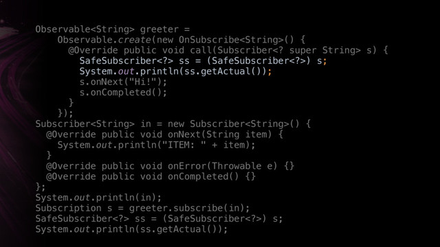 just
Observable greeter =
Observable.create(new OnSubscribe() { 
@Override public void call(Subscriber super String> s) {
SafeSubscriber> ss = (SafeSubscriber>) s; 
System.out.println(ss.getActual()); 
s.onNext("Hi!"); 
s.onCompleted(); 
} 
}); 
Subscriber in = new Subscriber() { 
@Override public void onNext(String item) { 
System.out.println("ITEM: " + item); 
}Y 
@Override public void onError(Throwable e) {} 
@Override public void onCompleted() {} 
};
System.out.println(in);
Subscription s = greeter.subscribe(in);
SafeSubscriber> ss = (SafeSubscriber>) s; 
System.out.println(ss.getActual());
