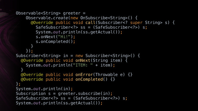 Observable greeter =
Observable.create(new OnSubscribe() { 
@Override public void call(Subscriber super String> s) {
SafeSubscriber> ss = (SafeSubscriber>) s; 
System.out.println(ss.getActual()); 
s.onNext("Hi!"); 
s.onCompleted(); 
} 
}); 
Subscriber in = new Subscriber() { 
@Override public void onNext(String item) { 
System.out.println("ITEM: " + item); 
}X 
@Override public void onError(Throwable e) {} 
@Override public void onCompleted() {} 
};
System.out.println(in);
Subscription s = greeter.subscribe(in);
SafeSubscriber> ss = (SafeSubscriber>) s; 
System.out.println(ss.getActual());
just
