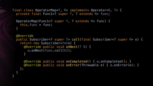 final class OperatorMap implements Operator { 
private final Func1 super T, ? extends R> func; 
 
OperatorMap(Func1 super T, ? extends R> func) { 
this.func = func; 
}W 
 
@Override
public Subscriber super T> call(final Subscriber super R> o) { 
return new Subscriber(o) { 
@Override public void onNext(T t) { 
o.onNext(func.call(t)); 
}Z
 
@Override public void onCompleted() { o.onCompleted(); } 
@Override public void onError(Throwable e) { o.onError(e); } 
}; 
}Y 
}X
