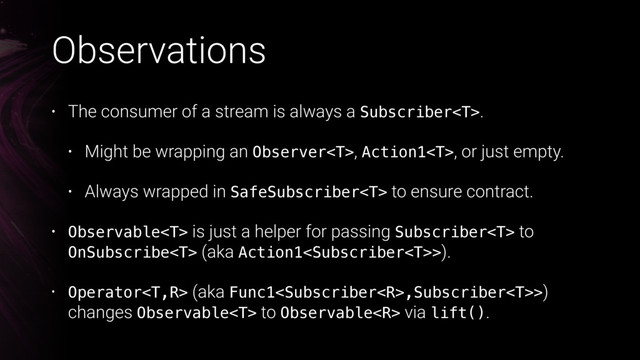 Observations
• The consumer of a stream is always a Subscriber.
• Might be wrapping an Observer, Action1, or just empty.
• Always wrapped in SafeSubscriber to ensure contract.
• Observable is just a helper for passing Subscriber to
OnSubscribe (aka Action1>).
•  
• Operator (aka Func1,Subscriber>)
changes Observable to Observable via lift().
