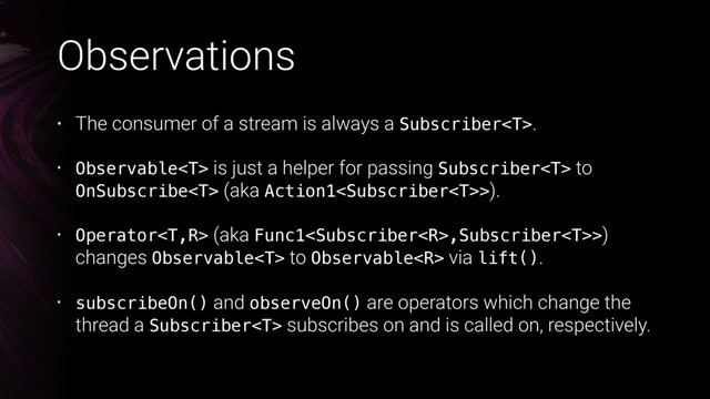 Observations
• The consumer of a stream is always a Subscriber.
• Observable is just a helper for passing Subscriber to
OnSubscribe (aka Action1>).
• Operator (aka Func1,Subscriber>)
changes Observable to Observable via lift().
• subscribeOn() and observeOn() are operators which change the
thread a Subscriber subscribes on and is called on, respectively.
