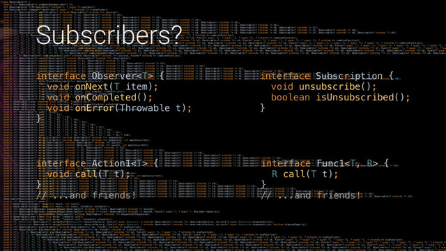 Subscribers?
interface Action1 { 
void call(T t); 
}X
// ...and friends!
interface Func1 { 
R call(T t); 
}X 
// ...and friends!
interface Observer { 
void onNext(T item); 
void onCompleted(); 
void onError(Throwable t); 
}X
interface Subscription { 
void unsubscribe(); 
boolean isUnsubscribed(); 
}X
class Observable { 
static  Observable create(OnSubscribe f); 
 Observable lift(Operator extends R, ? super T> operator); 
 Observable compose(Transformer super T, ? extends R> transformer); 
static  Observable amb(Iterable extends Observable extends T>> sources); 
static  Observable amb(Observable extends T> o1, Observable extends T> o2); 
static  Observable amb(Observable extends T> o1, Observable extends T> o2, Observable extends T> o3); 
static  Observable amb(Observable extends T> o1, Observable extends T> o2, Observable extends T> o3, Observable extends T> o4); 
static  Observable amb(Observable extends T> o1, Observable extends T> o2, Observable extends T> o3, Observable extends T> o4, Observable extends T> o5); 
static  Observable amb(Observable extends T> o1, Observable extends T> o2, Observable extends T> o3, Observable extends T> o4, Observable extends T> o5, Observable extends T> o6); 
static  Observable amb(Observable extends T> o1, Observable extends T> o2, Observable extends T> o3, Observable extends T> o4, Observable extends T> o5, Observable extends T> o6, Observable extends T> o7); 
static  Observable amb(Observable extends T> o1, Observable extends T> o2, Observable extends T> o3, Observable extends T> o4, Observable extends T> o5, Observable extends T> o6, Observable extends T> o7, Observable extends T> o8); 
static  Observable amb(Observable extends T> o1, Observable extends T> o2, Observable extends T> o3, Observable extends T> o4, Observable extends T> o5, Observable extends T> o6, Observable extends T> o7, Observable extends T> o8, Observable extends T> o9); 
static  Observable combineLatest(Observable extends T1> o1, Observable extends T2> o2, Func2 super T1, ? super T2, ? extends R> combineFunction); 
static  Observable combineLatest(Observable extends T1> o1, Observable extends T2> o2, Observable extends T3> o3, Func3 super T1, ? super T2, ? super T3, ? extends R> combineFunction); 
static  Observable combineLatest(Observable extends T1> o1, Observable extends T2> o2, Observable extends T3> o3, Observable extends T4> o4, Func4 super T1, ? super T2, ? super T3, ? super T4, ? extends R> combineFunction); 
static  Observable combineLatest(Observable extends T1> o1, Observable extends T2> o2, Observable extends T3> o3, Observable extends T4> o4, Observable extends T5> o5, Func5 super T1, ? super T2, ? super T3, ? super T4, ? super T5, ? extends R> combineFunction); 
static  Observable combineLatest(Observable extends T1> o1, Observable extends T2> o2, Observable extends T3> o3, Observable extends T4> o4, Observable extends T5> o5, Observable extends T6> o6, Func6 super T1, ? super T2, ? super T3, ? super T4, ? super T5, ? super T6, ?
static  Observable combineLatest(Observable extends T1> o1, Observable extends T2> o2, Observable extends T3> o3, Observable extends T4> o4, Observable extends T5> o5, Observable extends T6> o6, Observable extends T7> o7, Func7 super T1, ? super T2, ? super T3, ? sup
static  Observable combineLatest(Observable extends T1> o1, Observable extends T2> o2, Observable extends T3> o3, Observable extends T4> o4, Observable extends T5> o5, Observable extends T6> o6, Observable extends T7> o7, Observable extends T8> o8, Func8 super
static  Observable combineLatest(Observable extends T1> o1, Observable extends T2> o2, Observable extends T3> o3, Observable extends T4> o4, Observable extends T5> o5, Observable extends T6> o6, Observable extends T7> o7, Observable extends T8> o8, Observable
static  Observable combineLatest(List extends Observable extends T>> sources, FuncN extends R> combineFunction); 
static  Observable concat(Observable extends Observable extends T>> observables); 
static  Observable concat(Observable extends T> t1, Observable extends T> t2); 
static  Observable concat(Observable extends T> t1, Observable extends T> t2, Observable extends T> t3); 
static  Observable concat(Observable extends T> t1, Observable extends T> t2, Observable extends T> t3, Observable extends T> t4); 
static  Observable concat(Observable extends T> t1, Observable extends T> t2, Observable extends T> t3, Observable extends T> t4, Observable extends T> t5); 
static  Observable concat(Observable extends T> t1, Observable extends T> t2, Observable extends T> t3, Observable extends T> t4, Observable extends T> t5, Observable extends T> t6); 
static  Observable concat(Observable extends T> t1, Observable extends T> t2, Observable extends T> t3, Observable extends T> t4, Observable extends T> t5, Observable extends T> t6, Observable extends T> t7); 
static  Observable concat(Observable extends T> t1, Observable extends T> t2, Observable extends T> t3, Observable extends T> t4, Observable extends T> t5, Observable extends T> t6, Observable extends T> t7, Observable extends T> t8); 
static  Observable concat(Observable extends T> t1, Observable extends T> t2, Observable extends T> t3, Observable extends T> t4, Observable extends T> t5, Observable extends T> t6, Observable extends T> t7, Observable extends T> t8, Observable extends T> t9); 
static  Observable defer(Func0> observableFactory); 
static  Observable empty(); 
static  Observable error(Throwable exception); 
static  Observable from(Future extends T> future); 
static  Observable from(Future extends T> future, long timeout, TimeUnit unit); 
static  Observable from(Future extends T> future, Scheduler scheduler); 
static  Observable from(Iterable extends T> iterable); 
static  Observable from(T[] array); 
static Observable interval(long interval, TimeUnit unit); 
static Observable interval(long interval, TimeUnit unit, Scheduler scheduler); 
static Observable interval(long initialDelay, long period, TimeUnit unit); 
static Observable interval(long initialDelay, long period, TimeUnit unit, Scheduler scheduler); 
static  Observable just(T value); 
static  Observable just(T t1, T t2); 
static  Observable just(T t1, T t2, T t3); 
static  Observable just(T t1, T t2, T t3, T t4); 
static  Observable just(T t1, T t2, T t3, T t4, T t5); 
static  Observable just(T t1, T t2, T t3, T t4, T t5, T t6); 
static  Observable just(T t1, T t2, T t3, T t4, T t5, T t6, T t7); 
static  Observable just(T t1, T t2, T t3, T t4, T t5, T t6, T t7, T t8); 
static  Observable just(T t1, T t2, T t3, T t4, T t5, T t6, T t7, T t8, T t9); 
static  Observable just(T t1, T t2, T t3, T t4, T t5, T t6, T t7, T t8, T t9, T t10); 
static  Observable merge(Iterable extends Observable extends T>> sequences); 
static  Observable merge(Iterable extends Observable extends T>> sequences, int maxConcurrent); 
static  Observable merge(Observable extends Observable extends T>> source); 
static  Observable merge(Observable extends Observable extends T>> source, int maxConcurrent); 
static  Observable merge(Observable extends T> t1, Observable extends T> t2); 
static  Observable merge(Observable extends T> t1, Observable extends T> t2, Observable extends T> t3); 
static  Observable merge(Observable extends T> t1, Observable extends T> t2, Observable extends T> t3, Observable extends T> t4); 
static  Observable merge(Observable extends T> t1, Observable extends T> t2, Observable extends T> t3, Observable extends T> t4, Observable extends T> t5); 
static  Observable merge(Observable extends T> t1, Observable extends T> t2, Observable extends T> t3, Observable extends T> t4, Observable extends T> t5, Observable extends T> t6); 
static  Observable merge(Observable extends T> t1, Observable extends T> t2, Observable extends T> t3, Observable extends T> t4, Observable extends T> t5, Observable extends T> t6, Observable extends T> t7); 
static  Observable merge(Observable extends T> t1, Observable extends T> t2, Observable extends T> t3, Observable extends T> t4, Observable extends T> t5, Observable extends T> t6, Observable extends T> t7, Observable extends T> t8); 
static  Observable merge(Observable extends T> t1, Observable extends T> t2, Observable extends T> t3, Observable extends T> t4, Observable extends T> t5, Observable extends T> t6, Observable extends T> t7, Observable extends T> t8, Observable extends T> t9); 
static  Observable merge(Observable extends T>[] sequences); 
static  Observable merge(Observable extends T>[] sequences, int maxConcurrent); 
static  Observable mergeDelayError(Observable extends Observable extends T>> source); 
static  Observable mergeDelayError(Observable extends Observable extends T>> source, int maxConcurrent); 
static  Observable mergeDelayError(Observable extends T> t1, Observable extends T> t2); 
static  Observable mergeDelayError(Observable extends T> t1, Observable extends T> t2, Observable extends T> t3); 
static  Observable mergeDelayError(Observable extends T> t1, Observable extends T> t2, Observable extends T> t3, Observable extends T> t4); 
static  Observable mergeDelayError(Observable extends T> t1, Observable extends T> t2, Observable extends T> t3, Observable extends T> t4, Observable extends T> t5); 
static  Observable mergeDelayError(Observable extends T> t1, Observable extends T> t2, Observable extends T> t3, Observable extends T> t4, Observable extends T> t5, Observable extends T> t6); 
static  Observable mergeDelayError(Observable extends T> t1, Observable extends T> t2, Observable extends T> t3, Observable extends T> t4, Observable extends T> t5, Observable extends T> t6, Observable extends T> t7); 
static  Observable mergeDelayError(Observable extends T> t1, Observable extends T> t2, Observable extends T> t3, Observable extends T> t4, Observable extends T> t5, Observable extends T> t6, Observable extends T> t7, Observable extends T> t8); 
static  Observable mergeDelayError(Observable extends T> t1, Observable extends T> t2, Observable extends T> t3, Observable extends T> t4, Observable extends T> t5, Observable extends T> t6, Observable extends T> t7, Observable extends T> t8, Observable extends T> t9); 
Observable> nest(); 
static  Observable never(); 
static Observable range(int start, int count); 
static Observable range(int start, int count, Scheduler scheduler); 
static  Observable sequenceEqual(Observable extends T> first, Observable extends T> second); 
static  Observable sequenceEqual(Observable extends T> first, Observable extends T> second, Func2 super T, ? super T, Boolean> equality); 
static  Observable switchOnNext(Observable extends Observable extends T>> sequenceOfSequences); 
static Observable timer(long delay, TimeUnit unit); 
static Observable timer(long delay, TimeUnit unit, Scheduler scheduler); 
static  Observable using(Func0 resourceFactory, Func1 super Resource, ? extends Observable extends T>> observableFactory, Action1 super Resource> disposeAction); 
static  Observable using(Func0 resourceFactory, Func1 super Resource, ? extends Observable extends T>> observableFactory, Action1 super Resource> disposeAction, boolean disposeEagerly); 
static  Observable zip(Iterable extends Observable>> ws, FuncN extends R> zipFunction); 
static  Observable zip(Observable extends Observable>> ws, FuncN extends R> zipFunction); 
static  Observable zip(Observable extends T1> o1, Observable extends T2> o2, Func2 super T1, ? super T2, ? extends R> zipFunction); 
static  Observable zip(Observable extends T1> o1, Observable extends T2> o2, Observable extends T3> o3, Func3 super T1, ? super T2, ? super T3, ? extends R> zipFunction); 
static  Observable zip(Observable extends T1> o1, Observable extends T2> o2, Observable extends T3> o3, Observable extends T4> o4, Func4 super T1, ? super T2, ? super T3, ? super T4, ? extends R> zipFunction); 
static  Observable zip(Observable extends T1> o1, Observable extends T2> o2, Observable extends T3> o3, Observable extends T4> o4, Observable extends T5> o5, Func5 super T1, ? super T2, ? super T3, ? super T4, ? super T5, ? extends R> zipFunction); 
static  Observable zip(Observable extends T1> o1, Observable extends T2> o2, Observable extends T3> o3, Observable extends T4> o4, Observable extends T5> o5, Observable extends T6> o6, Func6 super T1, ? super T2, ? super T3, ? super T4, ? super T5, ? super T6, ? extends R>
static  Observable zip(Observable extends T1> o1, Observable extends T2> o2, Observable extends T3> o3, Observable extends T4> o4, Observable extends T5> o5, Observable extends T6> o6, Observable extends T7> o7, Func7 super T1, ? super T2, ? super T3, ? super T4, ? s
static  Observable zip(Observable extends T1> o1, Observable extends T2> o2, Observable extends T3> o3, Observable extends T4> o4, Observable extends T5> o5, Observable extends T6> o6, Observable extends T7> o7, Observable extends T8> o8, Func8 super T1, ? supe
static  Observable zip(Observable extends T1> o1, Observable extends T2> o2, Observable extends T3> o3, Observable extends T4> o4, Observable extends T5> o5, Observable extends T6> o6, Observable extends T7> o7, Observable extends T8> o8, Observable extends
