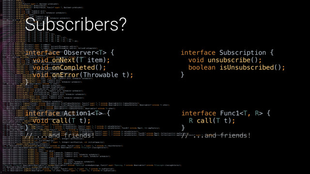 Subscribers?
interface Action1 { 
void call(T t); 
}X
// ...and friends!
interface Func1 { 
R call(T t); 
}X 
// ...and friends!
interface Observer { 
void onNext(T item); 
void onCompleted(); 
void onError(Throwable t); 
}X
interface Subscription { 
void unsubscribe(); 
boolean isUnsubscribed(); 
}X
Observable share(); 
Observable single(); 
Observable single(Func1 super T, Boolean> predicate); 
Observable singleOrDefault(T defaultValue); 
Observable singleOrDefault(T defaultValue, Func1 super T, Boolean> predicate); 
Observable skip(int count); 
Observable skip(long time, TimeUnit unit); 
Observable skip(long time, TimeUnit unit, Scheduler scheduler); 
Observable skipLast(int count); 
Observable skipLast(long time, TimeUnit unit); 
Observable skipLast(long time, TimeUnit unit, Scheduler scheduler); 
 Observable skipUntil(Observable other); 
Observable skipWhile(Func1 super T, Boolean> predicate); 
Observable startWith(Observable values); 
Observable startWith(Iterable values); 
Observable startWith(T t1); 
Observable startWith(T t1, T t2); 
Observable startWith(T t1, T t2, T t3); 
Observable startWith(T t1, T t2, T t3, T t4); 
Observable startWith(T t1, T t2, T t3, T t4, T t5); 
Observable startWith(T t1, T t2, T t3, T t4, T t5, T t6); 
Observable startWith(T t1, T t2, T t3, T t4, T t5, T t6, T t7); 
Observable startWith(T t1, T t2, T t3, T t4, T t5, T t6, T t7, T t8); 
Observable startWith(T t1, T t2, T t3, T t4, T t5, T t6, T t7, T t8, T t9); 
Subscription subscribe(); 
Subscription subscribe(Action1 super T> onNext); 
Subscription subscribe(Action1 super T> onNext, Action1 onError); 
Subscription subscribe(Action1 super T> onNext, Action1 onError, Action0 onComplete); 
Subscription subscribe(Observer super T> observer); 
Subscription unsafeSubscribe(Subscriber super T> subscriber); 
Subscription subscribe(Subscriber super T> subscriber); 
Observable subscribeOn(Scheduler scheduler); 
 Observable switchMap(Func1 super T, ? extends Observable extends R>> func); 
Observable take(int count); 
Observable take(long time, TimeUnit unit); 
Observable take(long time, TimeUnit unit, Scheduler scheduler); 
Observable takeFirst(Func1 super T, Boolean> predicate); 
Observable takeLast(int count); 
Observable takeLast(int count, long time, TimeUnit unit); 
Observable takeLast(int count, long time, TimeUnit unit, Scheduler scheduler); 
Observable takeLast(long time, TimeUnit unit); 
Observable takeLast(long time, TimeUnit unit, Scheduler scheduler); 
Observable> takeLastBuffer(int count); 
Observable> takeLastBuffer(int count, long time, TimeUnit unit); 
Observable> takeLastBuffer(int count, long time, TimeUnit unit, Scheduler scheduler); 
Observable> takeLastBuffer(long time, TimeUnit unit); 
Observable> takeLastBuffer(long time, TimeUnit unit, Scheduler scheduler); 
 Observable takeUntil(Observable extends E> other); 
Observable takeWhile(Func1 super T, Boolean> predicate); 
Observable takeUntil(Func1 super T, Boolean> stopPredicate); 
Observable throttleFirst(long windowDuration, TimeUnit unit); 
Observable throttleFirst(long skipDuration, TimeUnit unit, Scheduler scheduler); 
Observable throttleLast(long intervalDuration, TimeUnit unit); 
Observable throttleLast(long intervalDuration, TimeUnit unit, Scheduler scheduler); 
Observable throttleWithTimeout(long timeout, TimeUnit unit); 
Observable throttleWithTimeout(long timeout, TimeUnit unit, Scheduler scheduler); 
Observable> timeInterval(); 
Observable> timeInterval(Scheduler scheduler); 
 Observable timeout(Func0 extends Observable> firstTimeoutSelector, Func1 super T, ? extends Observable> timeoutSelector); 
 Observable timeout(Func0 extends Observable> firstTimeoutSelector, Func1 super T, ? extends Observable> timeoutSelector, Observable extends T> other); 
 Observable timeout(Func1 super T, ? extends Observable> timeoutSelector); 
 Observable timeout(Func1 super T, ? extends Observable> timeoutSelector, Observable extends T> other); 
Observable timeout(long timeout, TimeUnit timeUnit); 
Observable timeout(long timeout, TimeUnit timeUnit, Observable extends T> other); 
Observable timeout(long timeout, TimeUnit timeUnit, Observable extends T> other, Scheduler scheduler); 
Observable timeout(long timeout, TimeUnit timeUnit, Scheduler scheduler); 
Observable> timestamp(); 
Observable> timestamp(Scheduler scheduler); 
BlockingObservable toBlocking(); 
Observable> toList(); 
 Observable> toMap(Func1 super T, ? extends K> keySelector); 
 Observable> toMap(Func1 super T, ? extends K> keySelector, Func1 super T, ? extends V> valueSelector); 
 Observable> toMap(Func1 super T, ? extends K> keySelector, Func1 super T, ? extends V> valueSelector, Func0 extends Map> mapFactory); 
 Observable>> toMultimap(Func1 super T, ? extends K> keySelector); 
 Observable>> toMultimap(Func1 super T, ? extends K> keySelector, Func1 super T, ? extends V> valueSelector); 
 Observable>> toMultimap(Func1 super T, ? extends K> keySelector, Func1 super T, ? extends V> valueSelector, Func0 extends Map>> mapFactory); 
 Observable>> toMultimap(Func1 super T, ? extends K> keySelector, Func1 super T, ? extends V> valueSelector, Func0 extends Map>> mapFactory, Func1 super K, ? extends Collection> collectionFactory); 
Observable> toSortedList(); 
Observable> toSortedList(Func2 super T, ? super T, Integer> sortFunction); 
Observable> toSortedList(int initialCapacity); 
Observable> toSortedList(Func2 super T, ? super T, Integer> sortFunction, int initialCapacity); 
Observable unsubscribeOn(Scheduler scheduler); 
 Observable withLatestFrom(Observable extends U> other, Func2 super T, ? super U, ? extends R> resultSelector); 
 Observable> window(Func0 extends Observable extends TClosing>> closingSelector); 
Observable> window(int count); 
Observable> window(int count, int skip); 
Observable> window(long timespan, long timeshift, TimeUnit unit); 
Observable> window(long timespan, long timeshift, TimeUnit unit, Scheduler scheduler); 
Observable> window(long timespan, long timeshift, TimeUnit unit, int count, Scheduler scheduler); 
Observable> window(long timespan, TimeUnit unit); 
Observable> window(long timespan, TimeUnit unit, int count); 
Observable> window(long timespan, TimeUnit unit, int count, Scheduler scheduler); 
Observable> window(long timespan, TimeUnit unit, Scheduler scheduler); 
 Observable> window(Observable extends TOpening> windowOpenings, Func1 super TOpening, ? extends Observable extends TClosing>> closingSelector); 
 Observable> window(Observable boundary); 
 Observable zipWith(Iterable extends T2> other, Func2 super T, ? super T2, ? extends R> zipFunction); 
 Observable zipWith(Observable extends T2> other, Func2 super T, ? super T2, ? extends R> zipFunction); 
}
