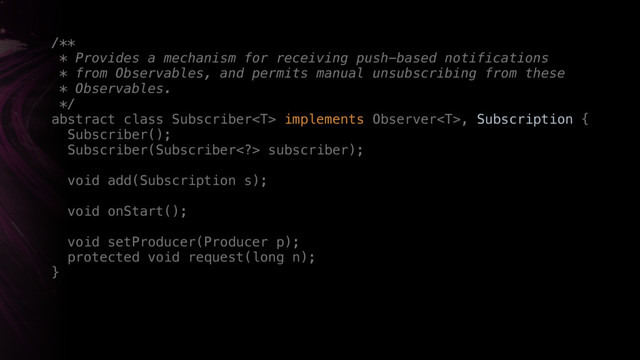 /** 
* Provides a mechanism for receiving push-based notifications
* from Observables, and permits manual unsubscribing from these
* Observables. 
*/ 
abstract class Subscriber implements Observer, Subscription { 
Subscriber(); 
Subscriber(Subscriber> subscriber); 
 
void add(Subscription s); 
 
void onStart();
 
void setProducer(Producer p); 
protected void request(long n); 
}
