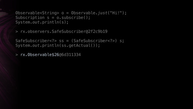Observable o = Observable.just("Hi!"); 
Subscription s = o.subscribe();
System.out.println(s);
> rx.observers.SafeSubscriber@2f2c9b19
SafeSubscriber> ss = (SafeSubscriber>) s; 
System.out.println(ss.getActual());
> rx.Observable$26@6d311334
