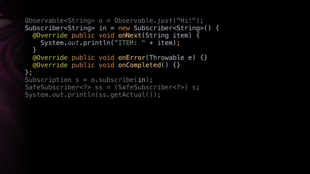Observable o = Observable.just("Hi!"); 
Subscriber in = new Subscriber() { 
@Override public void onNext(String item) { 
System.out.println("ITEM: " + item); 
} 
@Override public void onError(Throwable e) {} 
@Override public void onCompleted() {} 
};
Subscription s = o.subscribe(in);
SafeSubscriber> ss = (SafeSubscriber>) s; 
System.out.println(ss.getActual());
