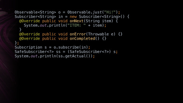 Observable o = Observable.just("Hi!"); 
Subscriber in = new Subscriber() { 
@Override public void onNext(String item) { 
System.out.println("ITEM: " + item); 
}X 
@Override public void onError(Throwable e) {}X 
@Override public void onCompleted() {}X 
};
Subscription s = o.subscribe(in);
SafeSubscriber> ss = (SafeSubscriber>) s; 
System.out.println(ss.getActual());
