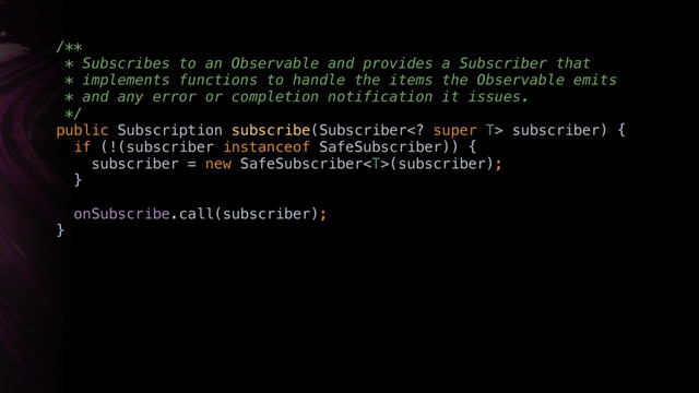 /** 
* Subscribes to an Observable and provides a Subscriber that
* implements functions to handle the items the Observable emits
* and any error or completion notification it issues. 
*/ 
public Subscription subscribe(Subscriber super T> subscriber) { 
if (!(subscriber instanceof SafeSubscriber)) { 
subscriber = new SafeSubscriber(subscriber); 
}Y
onSubscribe.call(subscriber);
}X
