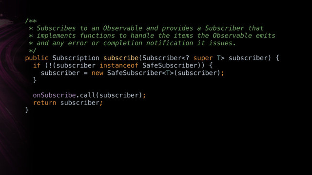 /** 
* Subscribes to an Observable and provides a Subscriber that
* implements functions to handle the items the Observable emits
* and any error or completion notification it issues. 
*/ 
public Subscription subscribe(Subscriber super T> subscriber) { 
if (!(subscriber instanceof SafeSubscriber)) { 
subscriber = new SafeSubscriber(subscriber); 
}Y
onSubscribe.call(subscriber);
return subscriber;
}X
