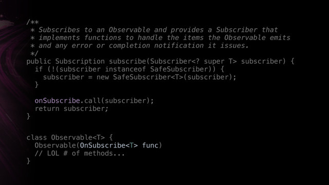 /** 
* Subscribes to an Observable and provides a Subscriber that
* implements functions to handle the items the Observable emits
* and any error or completion notification it issues. 
*/ 
public Subscription subscribe(Subscriber super T> subscriber) { 
if (!(subscriber instanceof SafeSubscriber)) { 
subscriber = new SafeSubscriber(subscriber); 
}X
onSubscribe.call(subscriber);
return subscriber;
}X
class Observable {
Observable(OnSubscribe func) 
// LOL # of methods...
}
