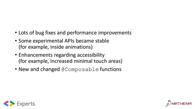 • Lots of bug fixes and performance improvements
• Some experimental APIs became stable
(for example, inside animations)
• Enhancements regarding accessibility
(for example, increased minimal touch areas)
• New and changed @Composable functions
