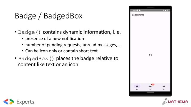 Badge / BadgedBox
• Badge() contains dynamic information, i. e.
• presence of a new notification
• number of pending requests, unread messages, …
• Can be icon only or contain short text
• BadgedBox() places the badge relative to
content like text or an icon
