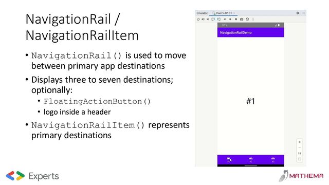 NavigationRail /
NavigationRailItem
• NavigationRail() is used to move
between primary app destinations
• Displays three to seven destinations;
optionally:
• FloatingActionButton()
• logo inside a header
• NavigationRailItem() represents
primary destinations
