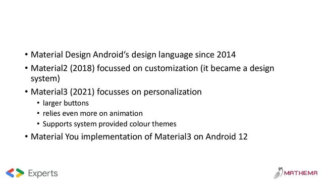 • Material Design Android‘s design language since 2014
• Material2 (2018) focussed on customization (it became a design
system)
• Material3 (2021) focusses on personalization
• larger buttons
• relies even more on animation
• Supports system provided colour themes
• Material You implementation of Material3 on Android 12
