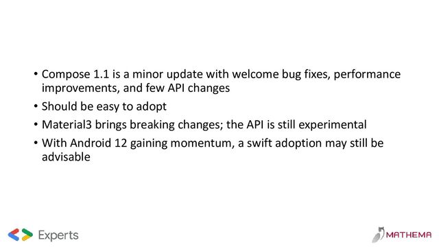 • Compose 1.1 is a minor update with welcome bug fixes, performance
improvements, and few API changes
• Should be easy to adopt
• Material3 brings breaking changes; the API is still experimental
• With Android 12 gaining momentum, a swift adoption may still be
advisable
