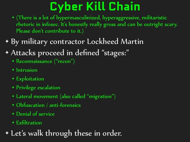 Cyber Kill Chain
✦ (There is a lot of hypermasculinized, hyperaggressive, militaristic
rhetoric in infosec. It’s honestly really gross and can be outright scary.
Please don’t contribute to it.)
✦ By military contractor Lockheed Martin
✦ Attacks proceed in deﬁned “stages:”
✦ Reconnaissance (“recon”)
✦ Intrusion
✦ Exploitation
✦ Privilege escalation
✦ Lateral movement (also called “migration”)
✦ Obfuscation / anti-forensics
✦ Denial of service
✦ Exﬁltration
✦ Let’s walk through these in order.
