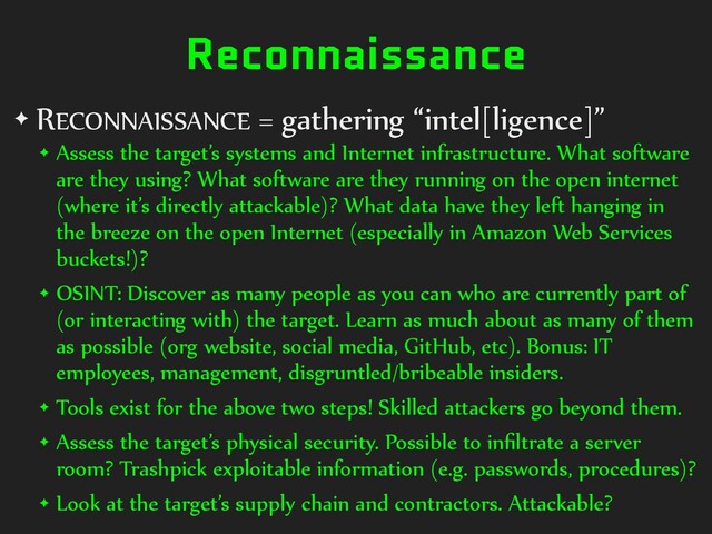 Reconnaissance
✦ RECONNAISSANCE = gathering “intel[ligence]”
✦ Assess the target’s systems and Internet infrastructure. What software
are they using? What software are they running on the open internet
(where it’s directly attackable)? What data have they left hanging in
the breeze on the open Internet (especially in Amazon Web Services
buckets!)?
✦ OSINT: Discover as many people as you can who are currently part of
(or interacting with) the target. Learn as much about as many of them
as possible (org website, social media, GitHub, etc). Bonus: IT
employees, management, disgruntled/bribeable insiders.
✦ Tools exist for the above two steps! Skilled attackers go beyond them.
✦ Assess the target’s physical security. Possible to inﬁltrate a server
room? Trashpick exploitable information (e.g. passwords, procedures)?
✦ Look at the target’s supply chain and contractors. Attackable?
