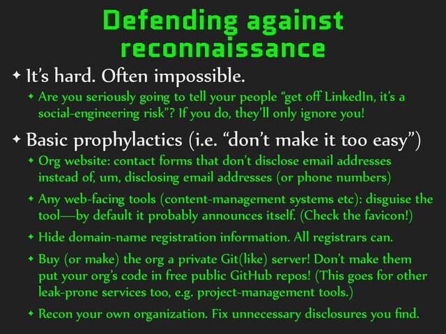Defending against
reconnaissance
✦ It’s hard. Often impossible.
✦ Are you seriously going to tell your people “get oﬀ LinkedIn, it’s a
social-engineering risk”? If you do, they’ll only ignore you!
✦ Basic prophylactics (i.e. “don’t make it too easy”)
✦ Org website: contact forms that don’t disclose email addresses
instead of, um, disclosing email addresses (or phone numbers)
✦ Any web-facing tools (content-management systems etc): disguise the
tool—by default it probably announces itself. (Check the favicon!)
✦ Hide domain-name registration information. All registrars can.
✦ Buy (or make) the org a private Git(like) server! Don’t make them
put your org’s code in free public GitHub repos! (This goes for other
leak-prone services too, e.g. project-management tools.)
✦ Recon your own organization. Fix unnecessary disclosures you ﬁnd.
