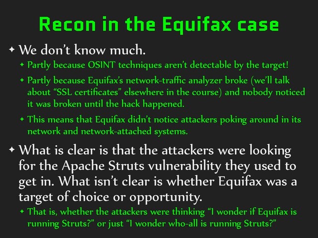 Recon in the Equifax case
✦ We don’t know much.
✦ Partly because OSINT techniques aren’t detectable by the target!
✦ Partly because Equifax’s network-traﬃc analyzer broke (we’ll talk
about “SSL certiﬁcates” elsewhere in the course) and nobody noticed
it was broken until the hack happened.
✦ This means that Equifax didn’t notice attackers poking around in its
network and network-attached systems.
✦ What is clear is that the attackers were looking
for the Apache Struts vulnerability they used to
get in. What isn’t clear is whether Equifax was a
target of choice or opportunity.
✦ That is, whether the attackers were thinking “I wonder if Equifax is
running Struts?” or just “I wonder who-all is running Struts?”
